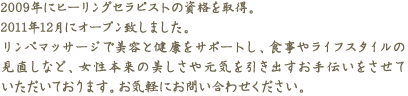 2009年にヒーリングセラピストの資格を取得。2011年12月にオープン致しました。リンパマッサージで美容と健康をサポートし、食事やライフスタイルの見直しなど、女性本来の美しさや元気を引き出すお手伝いをさせていただいております。お気軽にお問い合わせください。
