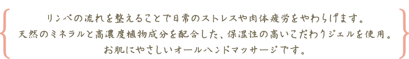 リンパの流れを整えることで日常のストレスや肉体疲労をやわらげます。天然のミネラルと高濃度植物成分を配合した、保湿性の高いこだわりジェルを使用。お肌にやさしいオールハンドマッサージです。
